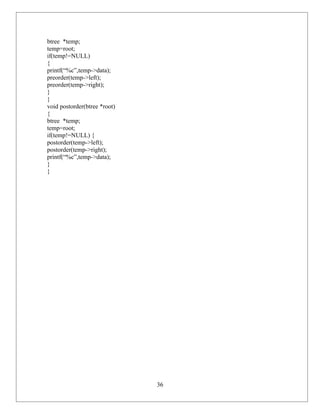 btree *temp;
temp=root;
if(temp!=NULL)
{
printf(“%c”,temp->data);
preorder(temp->left);
preorder(temp->right);
}
}
void postorder(btree *root)
{
btree *temp;
temp=root;
if(temp!=NULL) {
postorder(temp->left);
postorder(temp->right);
printf(“%c”,temp->data);
}
}




                              36
 