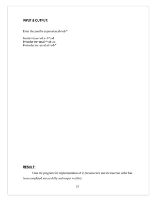 INPUT & OUTPUT:

Enter the postfix expression:ab+cd-*

Inorder traversal:a+b*c-d
Preorder traversal:*+ab-cd
Postorder traversal:ab+cd-*




RESULT:
       Thus the program for implementation of expression tree and its traversal order has
been completed successfully and output verified.

                                           37
 
