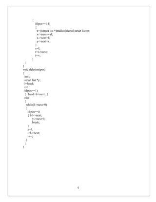 {
           if(pos==i-1)
           {
             x=((struct list *)malloc(sizeof(struct list)));
             x->num=val;
             x->next=l;
             y->next=x;
           }
           y=l;
           l=l->next;
           i++;
       }
  }
}
void deletion(pos)
{
  int i;
  struct list *y;
  l=head;
  i=1;
  if(pos==1)
  { head=l->next; }
  else
  {
    while(l->next>0)
    {
      if(pos==i)
      { l=l->next;
          y->next=l;
          break;
      }
      y=l;
      l=l->next;
      i++;
    }
  }
}




                                                4
 