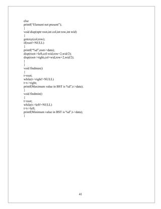 else
printf(“Element not present”);
}
void disp(nptr root,int col,int row,int wid)
{
gotoxy(col,row);
if(root!=NULL)
{
printf(“%d”,root->data);
disp(root->left,col-wid,row+2,wid/2);
disp(root->right,col+wid,row+2,wid/2);
}
}
void findmax()
{
t=root;
while(t->right!=NULL)
t=t->right;
printf(Maximum value in BST is %d”,t->data);
}
void findmin()
{
t=root;
while(t->left!=NULL)
t=t->left;
printf(Minimum value in BST is %d”,t->data);
}




                                        41
 
