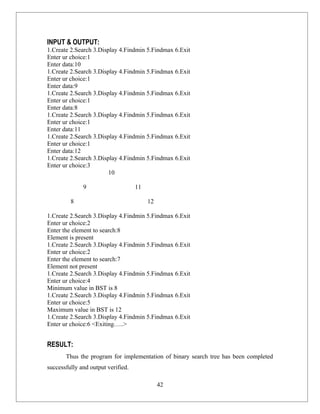 INPUT & OUTPUT:
1.Create 2.Search 3.Display 4.Findmin 5.Findmax 6.Exit
Enter ur choice:1
Enter data:10
1.Create 2.Search 3.Display 4.Findmin 5.Findmax 6.Exit
Enter ur choice:1
Enter data:9
1.Create 2.Search 3.Display 4.Findmin 5.Findmax 6.Exit
Enter ur choice:1
Enter data:8
1.Create 2.Search 3.Display 4.Findmin 5.Findmax 6.Exit
Enter ur choice:1
Enter data:11
1.Create 2.Search 3.Display 4.Findmin 5.Findmax 6.Exit
Enter ur choice:1
Enter data:12
1.Create 2.Search 3.Display 4.Findmin 5.Findmax 6.Exit
Enter ur choice:3
                        10

              9                     11

         8                               12

1.Create 2.Search 3.Display 4.Findmin 5.Findmax 6.Exit
Enter ur choice:2
Enter the element to search:8
Element is present
1.Create 2.Search 3.Display 4.Findmin 5.Findmax 6.Exit
Enter ur choice:2
Enter the element to search:7
Element not present
1.Create 2.Search 3.Display 4.Findmin 5.Findmax 6.Exit
Enter ur choice:4
Minimum value in BST is 8
1.Create 2.Search 3.Display 4.Findmin 5.Findmax 6.Exit
Enter ur choice:5
Maximum value in BST is 12
1.Create 2.Search 3.Display 4.Findmin 5.Findmax 6.Exit
Enter ur choice:6 <Exiting…..>


RESULT:
       Thus the program for implementation of binary search tree has been completed
successfully and output verified.

                                              42
 