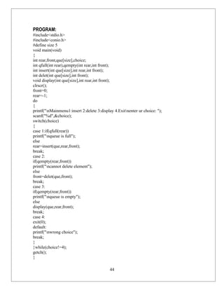 PROGRAM:
#include<stdio.h>
#include<conio.h>
#define size 5
void main(void)
{
int rear,front,que[size],choice;
int qfull(int rear),qempty(int rear,int front);
int insert(int que[size],int rear,int front);
int delet(int que[size],int front);
void display(int que[size],int rear,int front);
clrscr();
front=0;
rear=-1;
do
{
printf("nMainmenu1:insert 2:delete 3:display 4.Exitnenter ur choice: ");
scanf("%d",&choice);
switch(choice)
{
case 1:if(qfull(rear))
printf("nqueue is full");
else
rear=insert(que,rear,front);
break;
case 2:
if(qempty(rear,front))
printf("ncannot delete element");
else
front=delet(que,front);
break;
case 3:
if(qempty(rear,front))
printf("nqueue is empty");
else
display(que,rear,front);
break;
case 4:
exit(0);
default:
printf("nwrong choice");
break;
}
}while(choice!=4);
getch();
}

                                            44
 