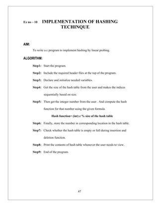 Ex no – 10    IMPLEMENTATION OF HASHING
                    TECHINQUE


AIM:
       To write a c program to implement hashing by linear probing.

ALGORITHM:

       Step1: Start the program.

       Step2: Include the required header files at the top of the program.

       Step3: Declare and initialize needed variables.

       Step4: Get the size of the hash table from the user and makes the indices

               sequentially based on size.

       Step5: Then get the integer number from the user . And compute the hash

               function for that number using the given formula.

                     Hash function= (int) e % size of the hash table

       Step6: Finally, store the number in corresponding location in the hash table.

       Step7: Check whether the hash table is empty or full during insertion and

               deletion function.

       Step8: Print the contents of hash table whenever the user needs to view.

       Step9: End of the program.




                                             47
 