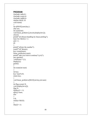 PROGRAM:
#include<stdio.h>
#include<conio.h>
#include<stdlib.h>
#define MAX 10
void main()
{
int a[MAX],num,key,i;
char ans;
int create(int);
void linear_prob(int [],int,int),display(int []);
clrscr();
printf("nCollision handling by linear probing");
for(i=0;i<MAX;i++)
a[i]=-1;
do
{
printf("nEnter the number");
scanf("%d",&num);
key=create(num);
linear_prob(a,key,num);
printf("ndo you wish to continue? (y/n)");
ans=getche();
}while(ans=='y');
display(a);
getch();
}
int create(int num)
{
int key;
key=num%10;
return key;
}
void linear_prob(int a[MAX],int key,int num)
{
int flag,i,count=0;
void display(int a[]);
flag=0;
if(a[key]==-1)
a[key]=num;
else
{
i=0;
while(i<MAX)
{
if(a[i]!=-1)

                                            48
 