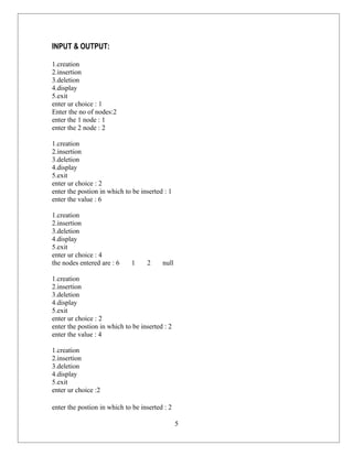 INPUT & OUTPUT:

1.creation
2.insertion
3.deletion
4.display
5.exit
enter ur choice : 1
Enter the no of nodes:2
enter the 1 node : 1
enter the 2 node : 2

1.creation
2.insertion
3.deletion
4.display
5.exit
enter ur choice : 2
enter the postion in which to be inserted : 1
enter the value : 6

1.creation
2.insertion
3.deletion
4.display
5.exit
enter ur choice : 4
the nodes entered are : 6    1     2     null

1.creation
2.insertion
3.deletion
4.display
5.exit
enter ur choice : 2
enter the postion in which to be inserted : 2
enter the value : 4

1.creation
2.insertion
3.deletion
4.display
5.exit
enter ur choice :2

enter the postion in which to be inserted : 2

                                                5
 