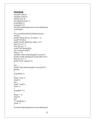 PROGRAM:
#include<stdio.h>
#include<conio.h>
#define max 30
int stack[max],top=-1;
int push(int v);
int pop(int *v);
int ts(int mat[max][max],int n,int order[max]);
void main()
{
int i,j,n,mat[max][max],order[max],succ;
clrscr();
printf("nenter the no. of vertices : ");
scanf("%d",&n);
printf("nenter adjacency matrix :n");
for(i=0;i<n;i++)
for(j=0;j<n;j++)
scanf("%d",&mat[i][j]);
succ=ts(mat,n,order);
if(succ==1)
{printf("nnthe directed graph is acyclic");
printf("nnthe topological sorted order isn");
for(i=0;i<n;i++)
printf("%dt",order[i]+1);
}
else
printf("nthe directed graph is not acyclic");
getch();
}
int push(int v)
{
if(top==max-1)
return 0;
else
stack[++top]=v;
return -1;
}
int pop(int *v)
{
if(top==-1)
return 0;
else
*v=stack[top--];
return -1;
}
int ts(int mat[max][max],int n,int order[max])

                                             52
 
