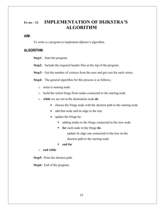 Ex no – 12       IMPLEMENTATION OF DIJKSTRA’S
                       ALGORITHM
AIM:
       To write a c program to implement dijkstra’s algorithm.

ALGORITHM:

       Step1: Start the program.

       Step2: Include the required header files at the top of the program.

       Step3: Get the number of vertices from the user and get cost for each vertex.

       Step4: The general algorithm for this process is as follows,

             o select a starting node
             o build the initial fringe from nodes connected to the starting node
             o while we are not at the destination node do
                      •   choose the fringe node with the shortest path to the starting node
                      •   add that node and its edge to the tree
                      •   update the fringe by:
                              adding nodes to the fringe connected to the new node
                              for each node in the fringe do
                                   update its edge one connected to the tree on the
                                   shortest path to the starting node
                              end for
             o end while

       Step5: Print the shortest path.

       Step6: End of the program.




                                              55
 