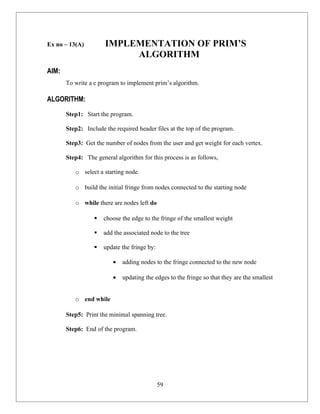 Ex no – 13(A)         IMPLEMENTATION OF PRIM’S
                           ALGORITHM
AIM:
       To write a c program to implement prim’s algorithm.

ALGORITHM:

       Step1: Start the program.

       Step2: Include the required header files at the top of the program.

       Step3: Get the number of nodes from the user and get weight for each vertex.

       Step4: The general algorithm for this process is as follows,

          o select a starting node.

          o build the initial fringe from nodes connected to the starting node

          o while there are nodes left do

                     choose the edge to the fringe of the smallest weight

                     add the associated node to the tree

                     update the fringe by:

                         •   adding nodes to the fringe connected to the new node

                         •   updating the edges to the fringe so that they are the smallest


          o end while

       Step5: Print the minimal spanning tree.

       Step6: End of the program.




                                              59
 