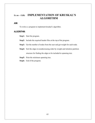 Ex no – 13(B)     IMPLEMENTATION OF KRUSKAL’S
                        ALGORITHM
AIM:
       To write a c program to implement kruskal’s algorithm.

ALGORITHM:

       Step1: Start the program.

       Step2: Include the required header files at the top of the program.

       Step3: Get the number of nodes from the user and get weight for each node.

       Step4: Sort the edges in nondecreasing order by weight and initialize partition

                structure for finding the edges to be included in spanning tree.

       Step5: Print the minimum spanning tree.
       Step6: End of the program.




                                            63
 