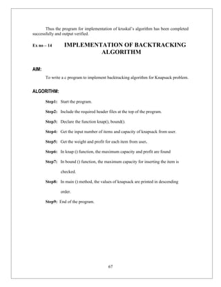 Thus the program for implementation of kruskal’s algorithm has been completed
successfully and output verified.

Ex no – 14       IMPLEMENTATION OF BACKTRACKING
                          ALGORITHM

AIM:
       To write a c program to implement backtracking algorithm for Knapsack problem.


ALGORITHM:
       Step1: Start the program.

       Step2: Include the required header files at the top of the program.

       Step3: Declare the function knap(), bound().

       Step4: Get the input number of items and capacity of knapsack from user.

       Step5: Get the weight and profit for each item from user.

       Step6: In knap () function, the maximum capacity and profit are found

       Step7: In bound () function, the maximum capacity for inserting the item is

               checked.

       Step8: In main () method, the values of knapsack are printed in descending

               order.

       Step9: End of the program.




                                           67
 