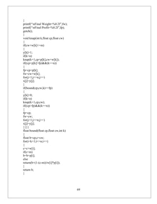 }
printf(“nFinal Weight=%0.2f”,fw);
printf(“nFinal Profit=%0.2f”,fp);
getch();
}
void knap(int k,float cp,float cw)
{
if(cw+w[k]<=m)
{
y[k]=1;
if(k<n)
knap(k+1,cp+p[k],cw+w[k]);
if((cp+p[k]>fp)&&(k==n))
{
fp=cp+p[k];
fw=cw+w[k];
for(j=1;j<=n;j++)
x[j]=y[j];
}
if(bound(cp,cw,k)>=fp)
{
y[k]=0;
if(k<n)
knap(k+1,cp,cw);
if((cp>fp)&&(k==n))
{
fp=cp;
fw=cw;
for(j=1;j<=n;j++)
x[j]=y[j];
}}}}
float bound(float cp,float cw,int k)
{
float b=cp,c=cw;
for(i=k+1;i<=n;i++)
{
c=c+w[i];
if(c<m)
b=b+p[i];
else
return(b+(1-(c-m))/w[i]*p[i]);
}
return b;
}




                                       69
 