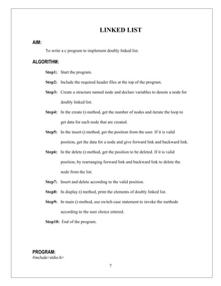 LINKED LIST
AIM:
       To write a c program to implement doubly linked list.

ALGORITHM:
       Step1: Start the program.

       Step2: Include the required header files at the top of the program.

       Step3: Create a structure named node and declare variables to denote a node for

                doubly linked list.

       Step4: In the create () method, get the number of nodes and iterate the loop to

                get data for each node that are created.

       Step5: In the insert () method, get the position from the user. If it is valid

                position, get the data for a node and give forward link and backward link.

       Step6: In the delete () method, get the position to be deleted. If it is valid

                position, by rearranging forward link and backward link to delete the

                node from the list.

       Step7: Insert and delete according to the valid position.

       Step8: In display () method, print the elements of doubly linked list.

       Step9: In main () method, use switch case statement to invoke the methods

                according to the user choice entered.

       Step10: End of the program.




PROGRAM:
#include<stdio.h>
                                             7
 