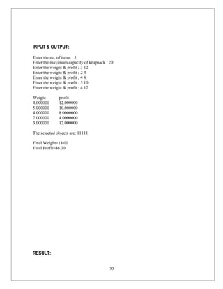 INPUT & OUTPUT:
Enter the no. of items : 5
Enter the maximum capacity of knapsack : 20
Enter the weight & profit ; 3 12
Enter the weight & profit ; 2 4
Enter the weight & profit ; 4 8
Enter the weight & profit ; 5 10
Enter the weight & profit ; 4 12

Weight        profit
4.000000      12.000000
5.000000      10.000000
4.000000      8.0000000
2.000000      4.0000000
3.000000      12.000000

The selected objects are: 11111

Final Weight=18.00
Final Profit=46.00




RESULT:

                                        70
 