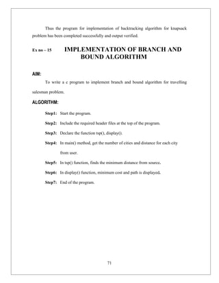 Thus the program for implementation of backtracking algorithm for knapsack
problem has been completed successfully and output verified.


Ex no – 15        IMPLEMENTATION OF BRANCH AND
                      BOUND ALGORITHM

AIM:
       To write a c program to implement branch and bound algorithm for travelling

salesman problem.

ALGORITHM:

       Step1: Start the program.

       Step2: Include the required header files at the top of the program.

       Step3: Declare the function tsp(), display().

       Step4: In main() method, get the number of cities and distance for each city

               from user.

       Step5: In tsp() function, finds the minimum distance from source.

       Step6: In display() function, minimum cost and path is displayed.

       Step7: End of the program.




                                           71
 
