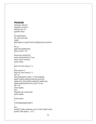 PROGRAM:
#include<stdio.h>
#include<conio.h>
#define max 10
typedef struct
{
int nodes[max];
int vertex;int min;
}path;
path tsp(int src,path list,int ele[][max],int mcities)
{
int i,j;
path nlist,npath,nmin;
if(list.vertex==0)
{
nmin.min=ele[src][1];
nmin.nodes[mcities-1]=src;
nmin.vertex=mcities;
return nmin;
}
for(i=0;i<list.vertex;i++)
{
nlist.vertex=0;
for(j=0;j<list.vertex;j++)
if(i!=j)
nlist.nodes[nlist.vertex++]=list.nodes[j];
npath=tsp(list.nodes[i],nlist,ele,mcities);
npath.min=ele[src][list.nodes[i]]+npath.min;
npath.nodes[mcities-list.vertex-1]=src;
if(i==0)
nmin=npath;
else
if(npath.min<nmin.min)
nmin=npath;
}
return nmin;
}
void display(path path1)
{
int i;
printf("nnthe minimum cost is %dn",path1.min);
printf("nthe path is....n");

                                              72
 