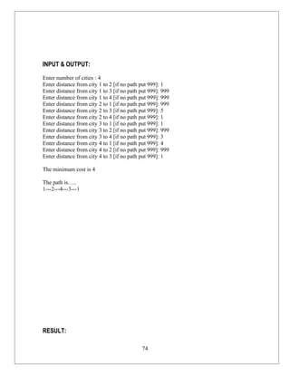 INPUT & OUTPUT:

Enter number of cities : 4
Enter distance from city 1 to 2 [if no path put 999]: 1
Enter distance from city 1 to 3 [if no path put 999]: 999
Enter distance from city 1 to 4 [if no path put 999]: 999
Enter distance from city 2 to 1 [if no path put 999]: 999
Enter distance from city 2 to 3 [if no path put 999]: 5
Enter distance from city 2 to 4 [if no path put 999]: 1
Enter distance from city 3 to 1 [if no path put 999]: 1
Enter distance from city 3 to 2 [if no path put 999]: 999
Enter distance from city 3 to 4 [if no path put 999]: 3
Enter distance from city 4 to 1 [if no path put 999]: 4
Enter distance from city 4 to 2 [if no path put 999]: 999
Enter distance from city 4 to 3 [if no path put 999]: 1

The minimum cost is 4

The path is…..
1---2---4---3---1




RESULT:

                                            74
 