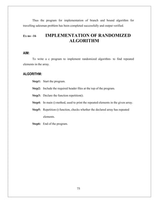 Thus the program for implementation of branch and bound algorithm for
travelling salesman problem has been completed successfully and output verified.


Ex no –16         IMPLEMENTATION OF RANDOMIZED
                         ALGORITHM

AIM:
       To write a c program to implement randomized algorithm- to find repeated
elements in the array.


ALGORITHM:
       Step1: Start the program.

       Step2: Include the required header files at the top of the program.

       Step3: Declare the function repetition().

       Step4: In main () method, used to print the repeated elements in the given array.

       Step5: Repetition () function, checks whether the declared array has repeated

                elements.

       Step6: End of the program.




                                           75
 
