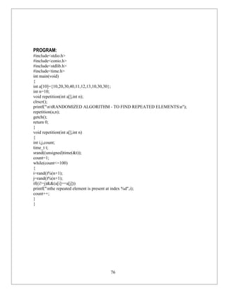 PROGRAM:
#include<stdio.h>
#include<conio.h>
#include<stdlib.h>
#include<time.h>
int main(void)
{
int a[10]={10,20,30,40,11,12,13,10,30,30};
int n=10;
void repetition(int a[],int n);
clrscr();
printf("ntRANDOMIZED ALGORITHM - TO FIND REPEATED ELEMENTSn");
repetition(a,n);
getch();
return 0;
}
void repetition(int a[],int n)
{
int i,j,count;
time_t t;
srand((unsigned)time(&t));
count=1;
while(count<=100)
{
i=rand()%(n+1);
j=rand()%(n+1);
if((i!=j)&&(a[i]==a[j]))
printf("nthe repeated element is present at index %d",i);
count++;
}
}




                                76
 