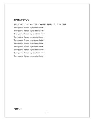 INPUT & OUTPUT:

RANDOMIZED ALGORITHM – TO FIND REPEATED ELEMENTS
The repeated element is present at index 9
The repeated element is present at index 9
The repeated element is present at index 2
The repeated element is present at index 0
The repeated element is present at index 0
The repeated element is present at index 7
The repeated element is present at index 7
The repeated element is present at index 9
The repeated element is present at index 7
The repeated element is present at index 9




RESULT:
                                             77
 