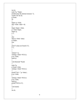 int d,t;
node *p, *fntptr;
printf("enter the deleted element :");
scanf("%d",& d);
p=head;
do
{
fntptr=p->rlink;
if(p->rlink->data==d)
{
fntptr=fntptr->rlink;
p->rlink=fntptr;
fntptr=p;
t=1;
}
else
if(d>p->rlink->data)
p=fntptr;
else
{
puts("n data not found n");
t=1;
}
}
while(t!=1);
while(p->llink!=NULL)
p=p->llink;
head=p;
}
void dis(node *head)
{
node *p;
p=head->rlink;
while(p->rlink!=NULL)
{
printf("%d-> ",p->data) ;
p=p->rlink;
}
while(p->llink!=NULL)
p=p->rlink;
head=p;
printf("NULLn");
}
void main()
{
int ch;

                                         9
 