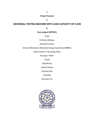 A
Project Proposal
on
UNIVERSAL TESTING MACHINE WITH LOAD CAPACITY OF 0.3KN
for
Core project (CPP301)
Under
Dr.Dhiraj k.Mahajan
Assistant Professor
School of Mechanical, Materials & Energy Engineering (SMMEE)
Indian Institute of Technology Ropar
Rupnagar 140001
Punjab
Submitted by
Aashish Kholiya
2012meb1083
K.Raviteja
2012meb1103
 