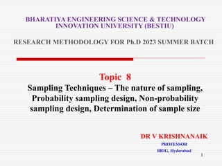 Topic 8
Sampling Techniques – The nature of sampling,
Probability sampling design, Non-probability
sampling design, Determination of sample size
BHARATIYA ENGINEERING SCIENCE & TECHNOLOGY
INNOVATION UNIVERSITY (BESTIU)
RESEARCH METHODOLOGY FOR Ph.D 2023 SUMMER BATCH
1
DR V KRISHNANAIK
PROFESSOR
BRIG, Hyderabad
 