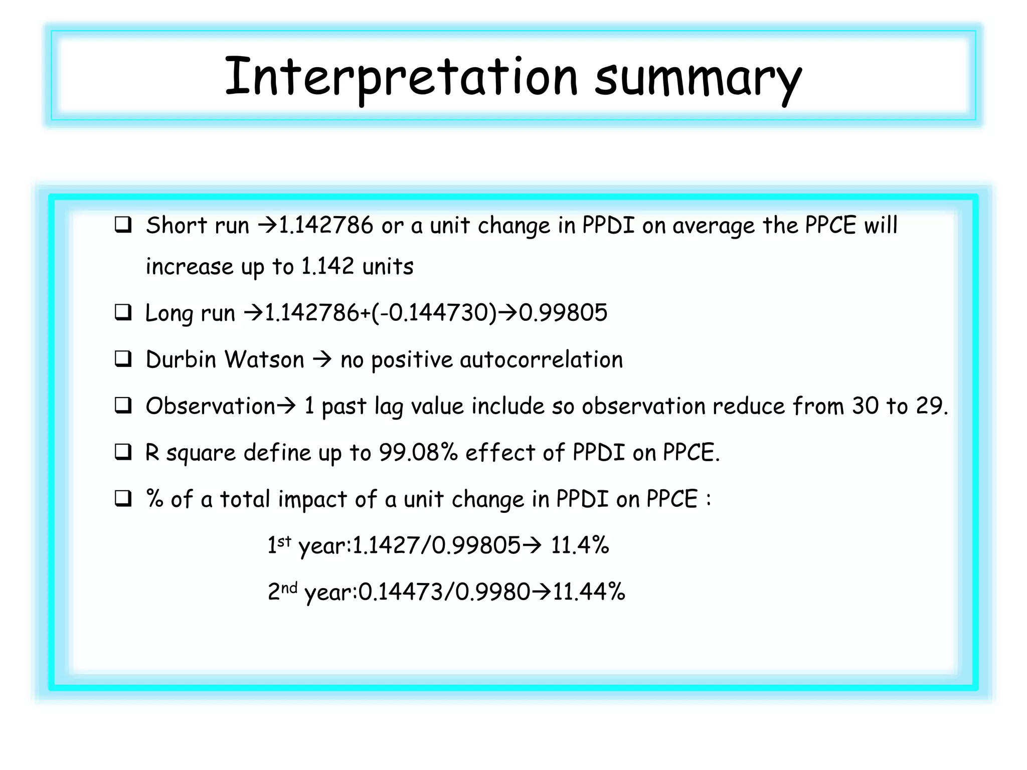 Interpretation summary
 Short run 1.142786 or a unit change in PPDI on average the PPCE will
increase up to 1.142 units
 Long run 1.142786+(-0.144730)0.99805
 Durbin Watson  no positive autocorrelation
 Observation 1 past lag value include so observation reduce from 30 to 29.
 R square define up to 99.08% effect of PPDI on PPCE.
 % of a total impact of a unit change in PPDI on PPCE :
1st year:1.1427/0.99805 11.4%
2nd year:0.14473/0.998011.44%
 
