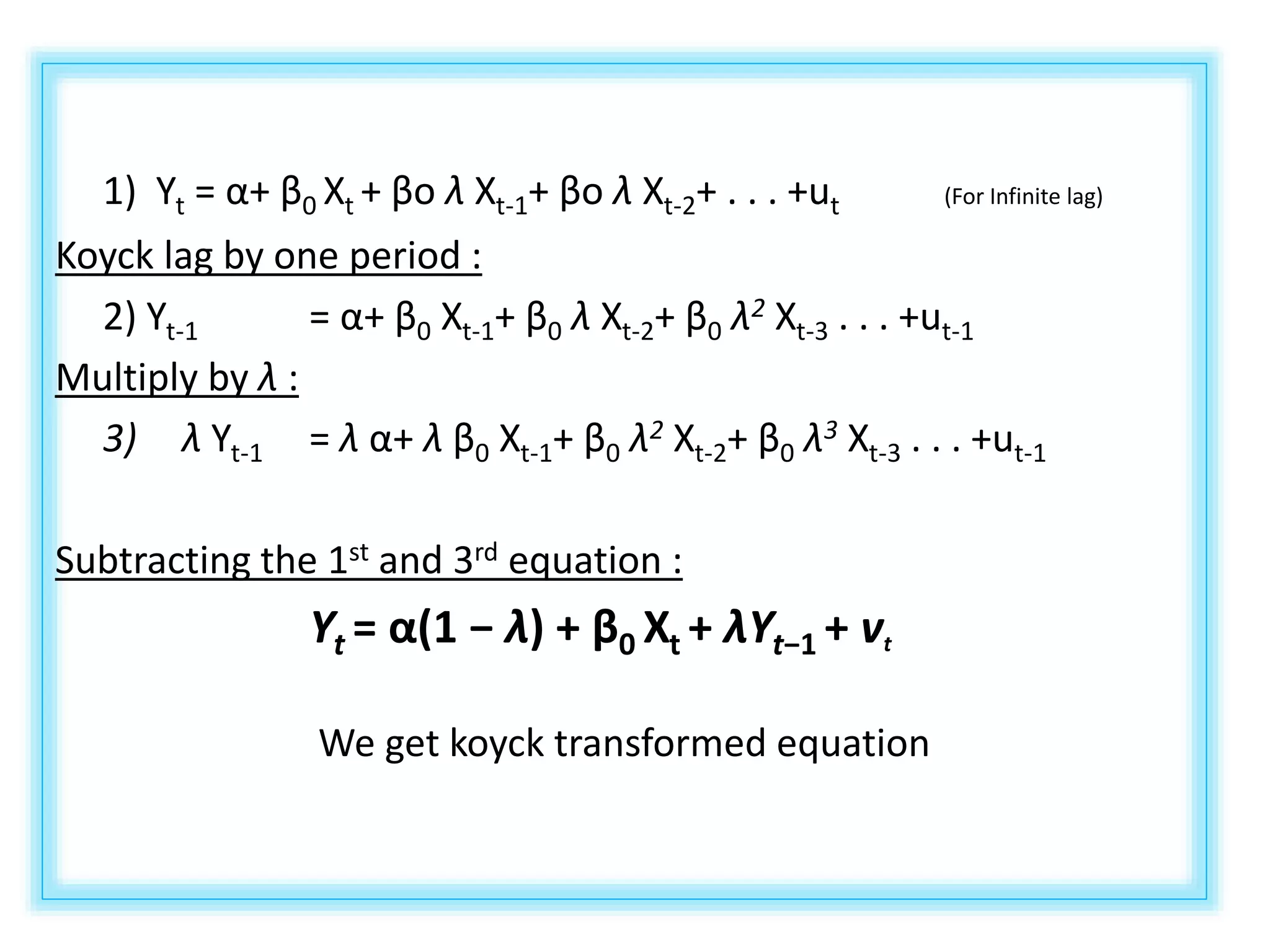 1) Yt = α+ β0 Xt + βo λ Xt-1+ βo λ Xt-2+ . . . +ut (For Infinite lag)
Koyck lag by one period :
2) Yt-1 = α+ β0 Xt-1+ β0 λ Xt-2+ β0 λ2 Xt-3 . . . +ut-1
Multiply by λ :
3) λ Yt-1 = λ α+ λ β0 Xt-1+ β0 λ2 Xt-2+ β0 λ3 Xt-3 . . . +ut-1
Subtracting the 1st and 3rd equation :
Yt = α(1 − λ) + β0 Xt + λYt−1 + vt
We get koyck transformed equation
 