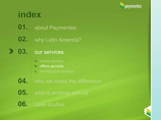 index
01.   about Paymentez

02.   why Latin America?

03.   our services
      a. online services
      b. offline services
      c. monetization strategy


04.   why we make the difference

05.   who is working with us

06.   case studies
 