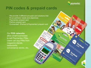 PIN codes & prepaid cards
•   We provide 3 different pre-paid card solutions that
    fit our partners’ needs and objectives:
•   Paymentez prepaid card
•   Partner prepaid card
•   Co-branded (Partner & Paymentez) prepaid card




Our POS networks
allow small businesses
to sell Paymentez PINs.
Users can buy PINs from
magazine stands,
restaurants,
convenience stores, etc.
 