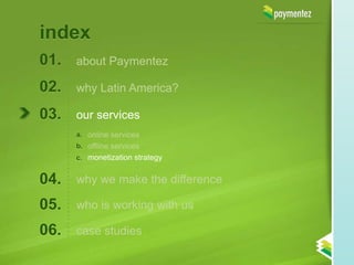 index
01.   about Paymentez

02.   why Latin America?

03.   our services
      a. online services
      b. offline services
      c. monetization strategy


04.   why we make the difference

05.   who is working with us

06.   case studies
 