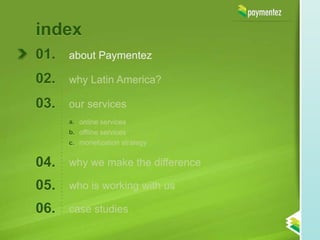 index
01.   about Paymentez

02.   why Latin America?

03.   our services
      a. online services
      b. offline services
      c. monetization strategy


04.   why we make the difference

05.   who is working with us

06.   case studies
 