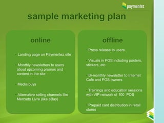 sample marketing plan

          online                                 offline
                                      • Press release to users
• Landing page on Paymentez site
                                      • Visuals in POS including posters,
• Monthly newsletters to users        stickers, etc
 about upcoming promos and
 content in the site                  • Bi-monthly newsletter to Internet
                                      Café and POS owners
• Media buys
                                      • Trainings and education sessions
• Alternative selling channels like   with VIP network of 100 POS
 Mercado Livre (like eBay)
                                      • Prepaid card distribution in retail
                                      stores
 