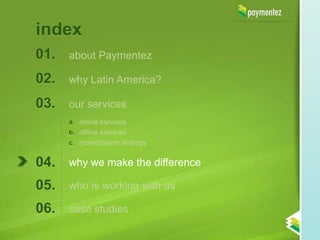 index
01.   about Paymentez

02.   why Latin America?

03.   our services
      a. online services
      b. offline services
      c. monetization strategy


04.   why we make the difference

05.   who is working with us

06.   case studies
 