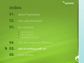 index
01.   about Paymentez

02.   why Latin America?

03.   our services
      a. online services
      b. offline services
      c. monetization strategy


04.   why we make the difference

05.   who is working with us

06.   case studies
 
