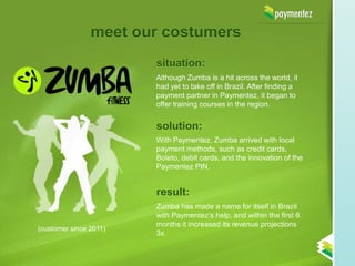 meet our costumers
                        situation:
                        Although Zumba is a hit across the world, it
                        had yet to take off in Brazil. After finding a
                        payment partner in Paymentez, it began to
                        offer training courses in the region.


                        solution:
                        With Paymentez, Zumba arrived with local
                        payment methods, such as credit cards,
                        Boleto, debit cards, and the innovation of the
                        Paymentez PIN.


                        result:
                        Zumba has made a name for itself in Brazil
                        with Paymentez’s help, and within the first 6
                        months it increased its revenue projections
(customer since 2011)
                        3x.
 