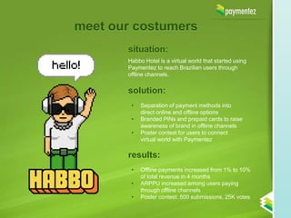 meet our costumers
       situation:
       Habbo Hotel is a virtual world that started using
       Paymentez to reach Brazilian users through
       offline channels.


       solution:
        •   Separation of payment methods into
            direct online and offline options
        •   Branded PINs and prepaid cards to raise
            awareness of brand in offline channels
        •   Poster contest for users to connect
            virtual world with Paymentez

       results:
        •   Offline payments increased from 1% to 10%
            of total revenue in 4 months
        •   ARPPU increased among users paying
            through offline channels
        •   Poster contest: 500 submissions, 25K votes
 