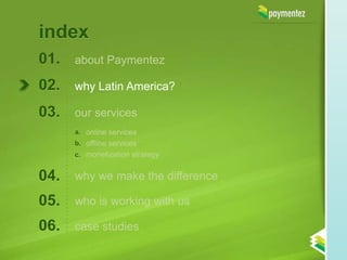 index
01.   about Paymentez

02.   why Latin America?

03.   our services
      a. online services
      b. offline services
      c. monetization strategy


04.   why we make the difference

05.   who is working with us

06.   case studies
 