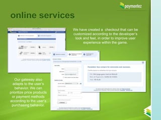 online services
                            We have created a checkout that can be
                            customized according to the developer’s
                             look and feel, in order to improve user
                                  experience within the game.




   Our gateway also
  adapts to the user’s
   behavior. We can
prioritize price products
 or payment methods
according to the user’s
 purchasing behavior.
 