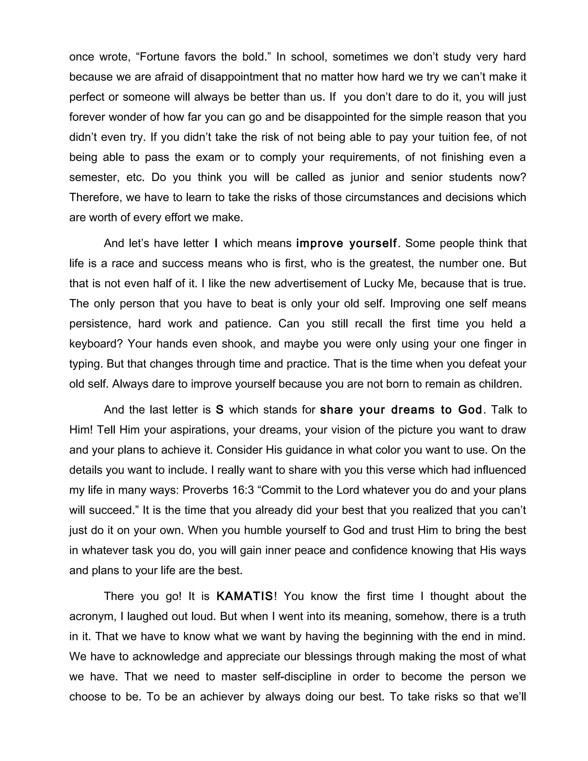 once wrote, “Fortune favors the bold.” In school, sometimes we don’t study very hard
because we are afraid of disappointment that no matter how hard we try we can’t make it
perfect or someone will always be better than us. If you don’t dare to do it, you will just
forever wonder of how far you can go and be disappointed for the simple reason that you
didn’t even try. If you didn’t take the risk of not being able to pay your tuition fee, of not
being able to pass the exam or to comply your requirements, of not finishing even a
semester, etc. Do you think you will be called as junior and senior students now?
Therefore, we have to learn to take the risks of those circumstances and decisions which
are worth of every effort we make.

       And let’s have letter I which means improve yourself . Some people think that
life is a race and success means who is first, who is the greatest, the number one. But
that is not even half of it. I like the new advertisement of Lucky Me, because that is true.
The only person that you have to beat is only your old self. Improving one self means
persistence, hard work and patience. Can you still recall the first time you held a
keyboard? Your hands even shook, and maybe you were only using your one finger in
typing. But that changes through time and practice. That is the time when you defeat your
old self. Always dare to improve yourself because you are not born to remain as children.

       And the last letter is S which stands for share your dreams to God . Talk to
Him! Tell Him your aspirations, your dreams, your vision of the picture you want to draw
and your plans to achieve it. Consider His guidance in what color you want to use. On the
details you want to include. I really want to share with you this verse which had influenced
my life in many ways: Proverbs 16:3 “Commit to the Lord whatever you do and your plans
will succeed.” It is the time that you already did your best that you realized that you can’t
just do it on your own. When you humble yourself to God and trust Him to bring the best
in whatever task you do, you will gain inner peace and confidence knowing that His ways
and plans to your life are the best.

       There you go! It is KAMATIS! You know the first time I thought about the
acronym, I laughed out loud. But when I went into its meaning, somehow, there is a truth
in it. That we have to know what we want by having the beginning with the end in mind.
We have to acknowledge and appreciate our blessings through making the most of what
we have. That we need to master self-discipline in order to become the person we
choose to be. To be an achiever by always doing our best. To take risks so that we’ll
 