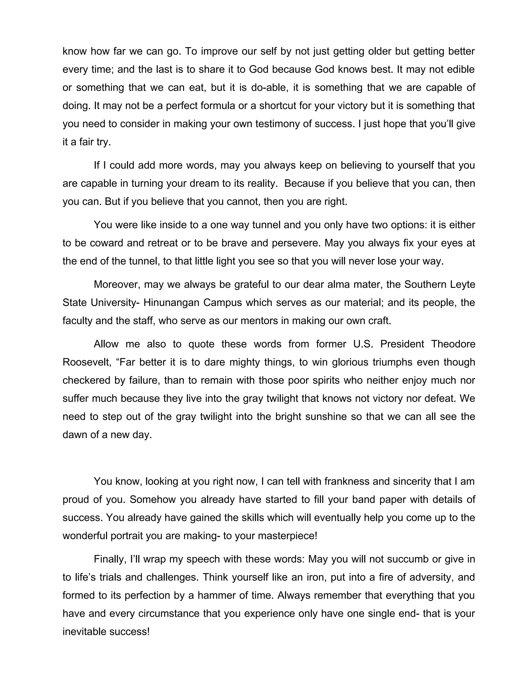 know how far we can go. To improve our self by not just getting older but getting better
every time; and the last is to share it to God because God knows best. It may not edible
or something that we can eat, but it is do-able, it is something that we are capable of
doing. It may not be a perfect formula or a shortcut for your victory but it is something that
you need to consider in making your own testimony of success. I just hope that you’ll give
it a fair try.

         If I could add more words, may you always keep on believing to yourself that you
are capable in turning your dream to its reality. Because if you believe that you can, then
you can. But if you believe that you cannot, then you are right.

         You were like inside to a one way tunnel and you only have two options: it is either
to be coward and retreat or to be brave and persevere. May you always fix your eyes at
the end of the tunnel, to that little light you see so that you will never lose your way.

         Moreover, may we always be grateful to our dear alma mater, the Southern Leyte
State University- Hinunangan Campus which serves as our material; and its people, the
faculty and the staff, who serve as our mentors in making our own craft.

         Allow me also to quote these words from former U.S. President Theodore
Roosevelt, “Far better it is to dare mighty things, to win glorious triumphs even though
checkered by failure, than to remain with those poor spirits who neither enjoy much nor
suffer much because they live into the gray twilight that knows not victory nor defeat. We
need to step out of the gray twilight into the bright sunshine so that we can all see the
dawn of a new day.



         You know, looking at you right now, I can tell with frankness and sincerity that I am
proud of you. Somehow you already have started to fill your band paper with details of
success. You already have gained the skills which will eventually help you come up to the
wonderful portrait you are making- to your masterpiece!

         Finally, I’ll wrap my speech with these words: May you will not succumb or give in
to life’s trials and challenges. Think yourself like an iron, put into a fire of adversity, and
formed to its perfection by a hammer of time. Always remember that everything that you
have and every circumstance that you experience only have one single end- that is your
inevitable success!
 
