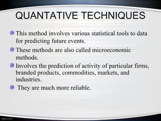 QUANTATIVE TECHNIQUES
This method involves various statistical tools to data
for predicting future events.
These methods are also called microeconomic
methods.
Involves the prediction of activity of particular firms,
branded products, commodities, markets, and
industries.
They are much more reliable.

 