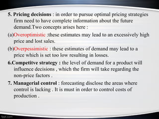5. Pricing decisions : in order to pursue optimal pricing strategies
firm need to have complete information about the future
demand.Two concepts arises here :
(a)Overoptimistic :these estimates may lead to an excessively high
price and lost sales.
(b)Overpessimistic : these estimates of demand may lead to a
price which is set too low resulting in losses.
6.Competitve strategy : the level of demand for a product will
influence decisions , which the firm will take regarding the
non-price factors .
7. Managerial control : forecasting disclose the areas where
control is lacking . It is must in order to control costs of
production .

 