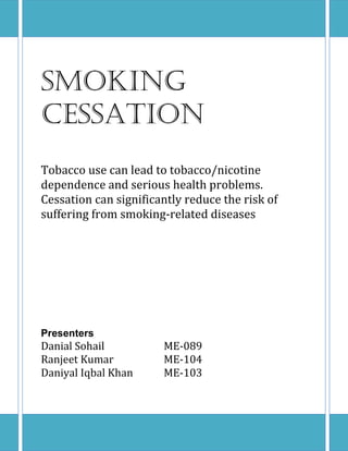 Smoking
Cessation
Tobacco use can lead to tobacco/nicotine
dependence and serious health problems.
Cessation can significantly reduce the risk of
suffering from smoking-related diseases
Presenters
Danial Sohail ME-089
Ranjeet Kumar ME-104
Daniyal Iqbal Khan ME-103
 