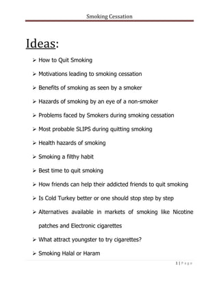 Smoking Cessation
1 | P a g e
Ideas:
 How to Quit Smoking
 Motivations leading to smoking cessation
 Benefits of smoking as seen by a smoker
 Hazards of smoking by an eye of a non-smoker
 Problems faced by Smokers during smoking cessation
 Most probable SLIPS during quitting smoking
 Health hazards of smoking
 Smoking a filthy habit
 Best time to quit smoking
 How friends can help their addicted friends to quit smoking
 Is Cold Turkey better or one should stop step by step
 Alternatives available in markets of smoking like Nicotine
patches and Electronic cigarettes
 What attract youngster to try cigarettes?
 Smoking Halal or Haram
 