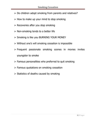 Smoking Cessation
2 | P a g e
 Do children adopt smoking from parents and relatives?
 How to make up your mind to stop smoking
 Recoveries after you stop smoking
 Non-smoking tends to a better life
 Smoking is like you BURNING YOUR MONEY
 Without one’s will smoking cessation is impossible
 Frequent passionate smoking scenes in movies invites
youngster to smoke
 Famous personalities who preferred to quit smoking
 Famous quotations on smoking cessation
 Statistics of deaths caused by smoking
 