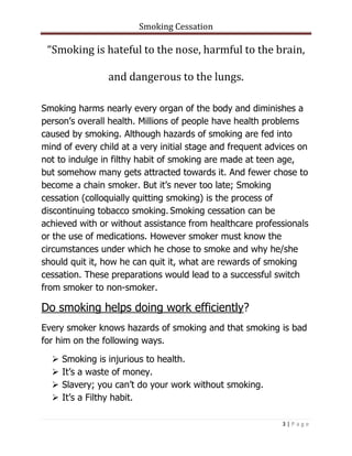 Smoking Cessation
3 | P a g e
“Smoking is hateful to the nose, harmful to the brain,
and dangerous to the lungs.
Smoking harms nearly every organ of the body and diminishes a
person’s overall health. Millions of people have health problems
caused by smoking. Although hazards of smoking are fed into
mind of every child at a very initial stage and frequent advices on
not to indulge in filthy habit of smoking are made at teen age,
but somehow many gets attracted towards it. And fewer chose to
become a chain smoker. But it’s never too late; Smoking
cessation (colloquially quitting smoking) is the process of
discontinuing tobacco smoking. Smoking cessation can be
achieved with or without assistance from healthcare professionals
or the use of medications. However smoker must know the
circumstances under which he chose to smoke and why he/she
should quit it, how he can quit it, what are rewards of smoking
cessation. These preparations would lead to a successful switch
from smoker to non-smoker.
Do smoking helps doing work efficiently?
Every smoker knows hazards of smoking and that smoking is bad
for him on the following ways.
 Smoking is injurious to health.
 It’s a waste of money.
 Slavery; you can’t do your work without smoking.
 It’s a Filthy habit.
 