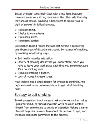 Smoking Cessation
4 | P a g e
But all smokers’ turns their faces with these facts because
there are some very strong reasons on the other side that why
they should smoke. Smoking is beneficent to smoker (as in
sight of smoker) in following ways.
 It relaxes mind.
 It helps to concentrate.
 It releases stress.
 It releases burden.
But smoker doesn’t realize the fact that he/she is recovering
only those areas of disturbance created by hazards of smoking,
by smoking in following ways.
 Bad health impedes relaxation.
 Slavery of smoking doesn’t let you concentrate, since you
have to leave your work place each time you smoke because
it’s a no smoking zone.
 It makes smoking a burden.
 Lack of money increase stress.
Now there is not a single reason for smoker to continue. And
he/she should move on towards how to get rid of this filthy
habit.
Strategy to quit smoking:
Smoking cessation is not an easy task and once smoker makes
up his/her mind, he should know the ways he could abstain
himself from smoking so to get rid of addiction. Making a game
plan will help him be more firm about his decision to quit, and
will make him more committed to the process.
 