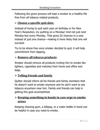 Smoking Cessation
5 | P a g e
Following the given process will lead a smoker to a healthy life
free from all tobacco related products.
 Choose a specific quit date:
Instead of trying to quit each year on birthday or for New
Year's Resolution, try quitting on a Monday! And not just next
Monday-but every Monday. That gives 52 chances in a year
instead of just one chance––making it more likely that one will
succeed.
Try to be stress free once smoker decided to quit, it will help
commitment from slipping.
 Remove all tobacco products:
Smoker should remove all products inviting him to smoke like
lighters, cigarettes and matches from home and office and
bags.
 Telling friends and family
Quitter should inform all his friends and family members that
he doesn’t want to smoke anymore and he don't want to see
tobacco anywhere near him. Family and friends can help in
getting this goal accomplished.
 Keeping something in handy in case urge to smoke
arises
Keeping chewing gum, a lollipop, or a water bottle in hand can
be helpful in case you need to smoke.
 