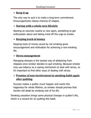 Smoking Cessation
6 | P a g e
 Keep it up
The only way to quit is to make a long-term commitment.
Encouragements reduce chances of relapse.
 Startup with a whole new lifestyle
Starting an exercise routine or new sport, something to get
enthusiastic about and taking mind off the urge to smoke.
 Keeping track of money
Keeping track of money saved by not smoking gives
encouragement and motivation for achieving a non-smoking
life.
 Stress management
Managing stresses is the easiest way of abstaining from
relapses once smoker decides to quit smoking. Because smoker
may use tobacco as a coping mechanism to deal with stress, so
it's important to find other ways of dealing with stress.
 Promise of non-involvement in smoking habit again
after quitting
Success makes a quitter much happier and wants this
happiness for whole lifetime, so smoker should promise that
he/she will abide by smoking rest of his life.
Smoking cessation brings some physical changes in quitter’s life,
which is a reward for on quitting this habit.
 
